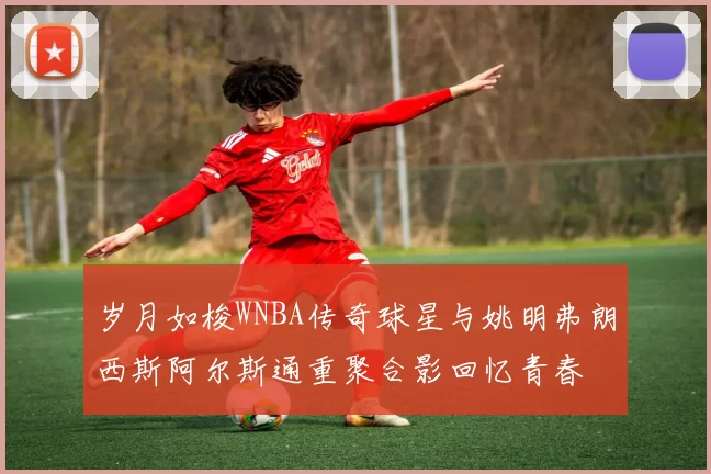 岁月如梭WNBA传奇球星与姚明弗朗西斯阿尔斯通重聚合影回忆青春