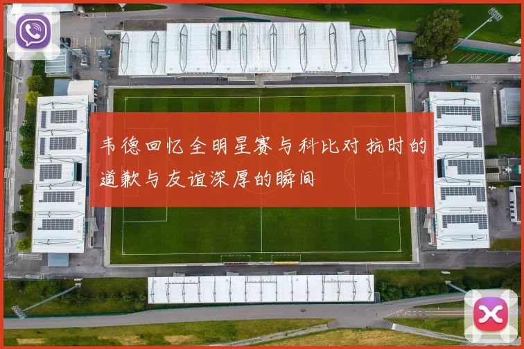 韦德回忆全明星赛与科比对抗时的道歉与友谊深厚的瞬间
