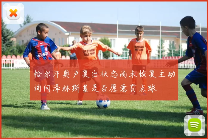 恰尔汗奥卢复出状态尚未恢复主动询问泽林斯基是否愿意罚点球