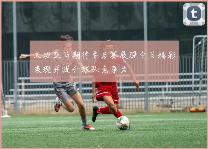 文班亚马期待季后赛展现今日精彩表现并提升球队竞争力
