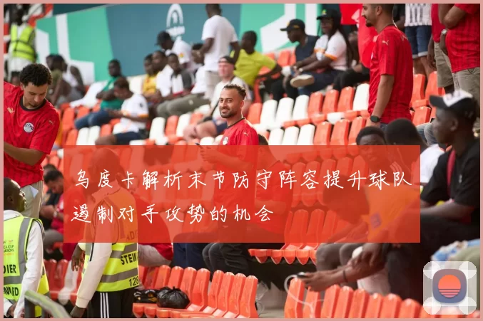 乌度卡解析末节防守阵容提升球队遏制对手攻势的机会