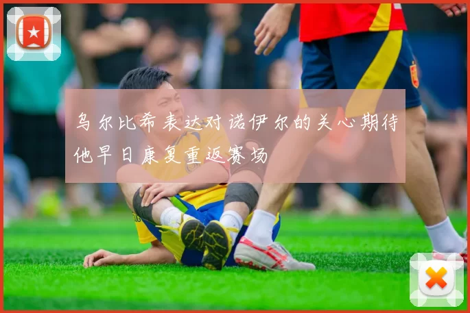 乌尔比希表达对诺伊尔的关心期待他早日康复重返赛场