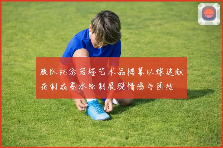 狼队纪念若塔艺术品揭幕以球迷献花制成墨水绘制展现情感与团结