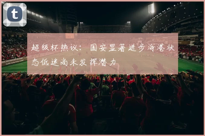 超级杯热议：国安显著进步海港状态低迷尚未发挥潜力