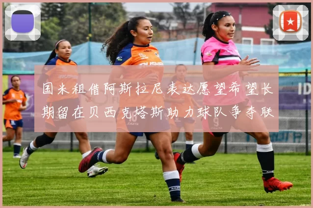国米租借阿斯拉尼表达愿望希望长期留在贝西克塔斯助力球队争夺联赛冠军