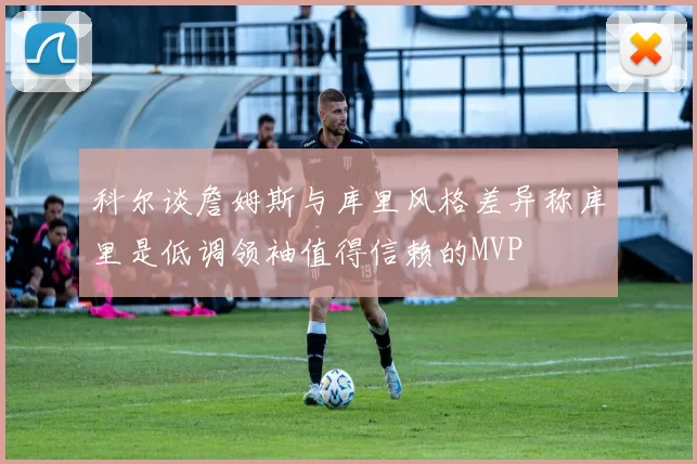科尔谈詹姆斯与库里风格差异称库里是低调领袖值得信赖的MVP