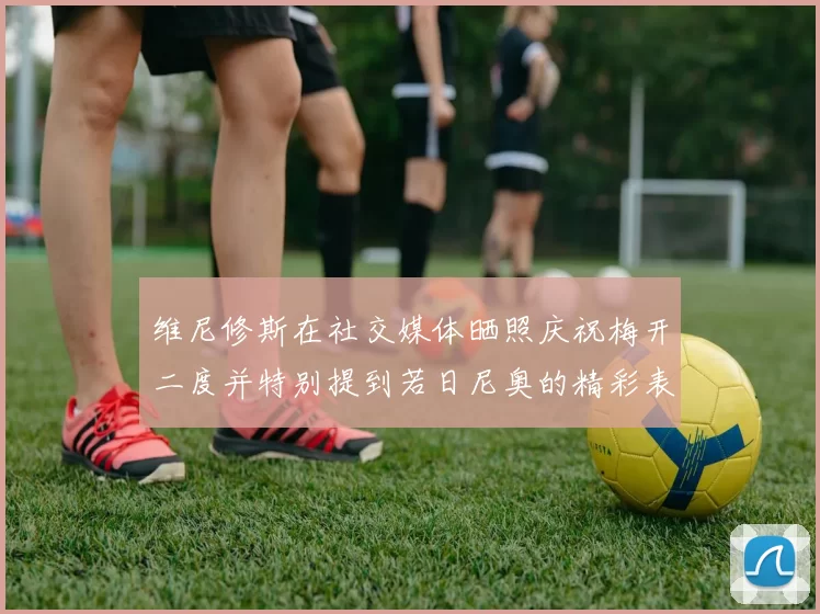 维尼修斯在社交媒体晒照庆祝梅开二度并特别提到若日尼奥的精彩表现