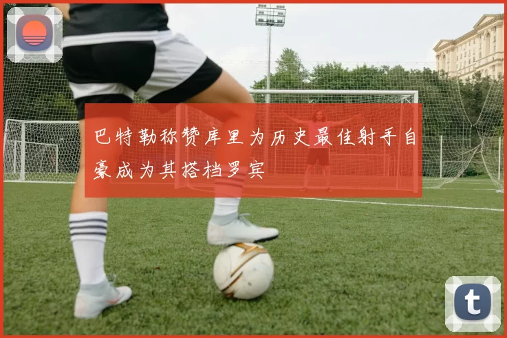 巴特勒称赞库里为历史最佳射手自豪成为其搭档罗宾