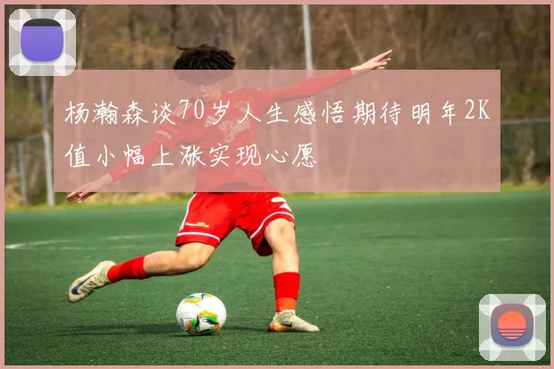 杨瀚森谈70岁人生感悟期待明年2K值小幅上涨实现心愿