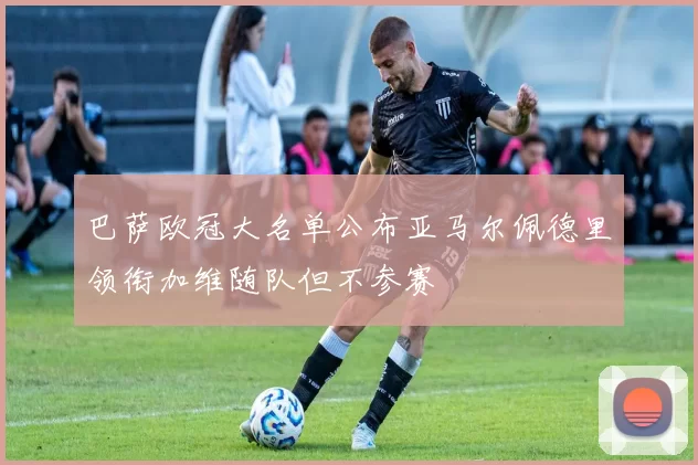 巴萨欧冠大名单公布亚马尔佩德里领衔加维随队但不参赛